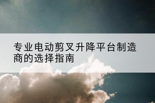 霞浦电动剪叉升降平台厂家-专业电动剪叉升降平台制造商的选择指南
