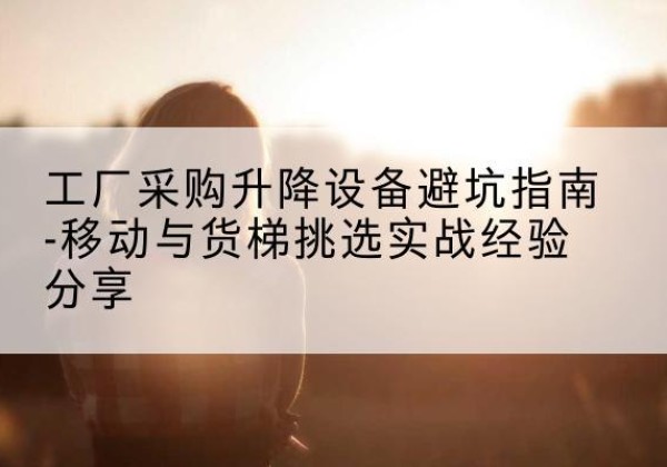 霞浦移动式升降机怎么选-工厂采购升降设备避坑指南-移动与货梯挑选实战经验分享