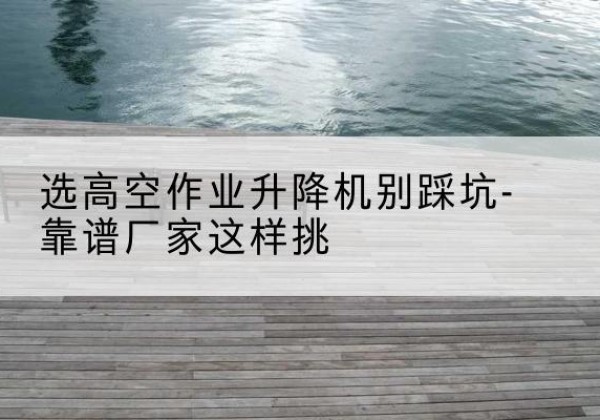霞浦剪叉式升降机厂家-选高空作业升降机别踩坑-靠谱厂家这样挑