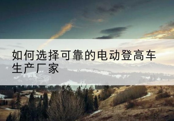 霞浦电动登高车厂家-如何选择可靠的电动登高车生产厂家