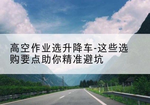 霞浦升降车厂家-高空作业选升降车-这些选购要点助你*避坑