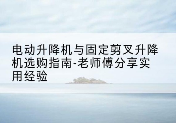 霞浦电动升降机怎么选-电动升降机与固定剪叉升降机选购指南-老师傅分享实用经验