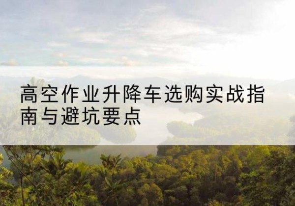 霞浦升降车怎么选-高空作业升降车选购实战指南与避坑要点