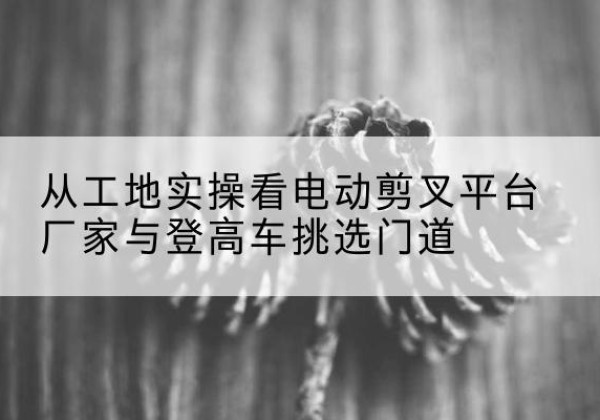 霞浦电动剪叉升降平台厂家-从工地实操看电动剪叉平台厂家与登高车挑选门道