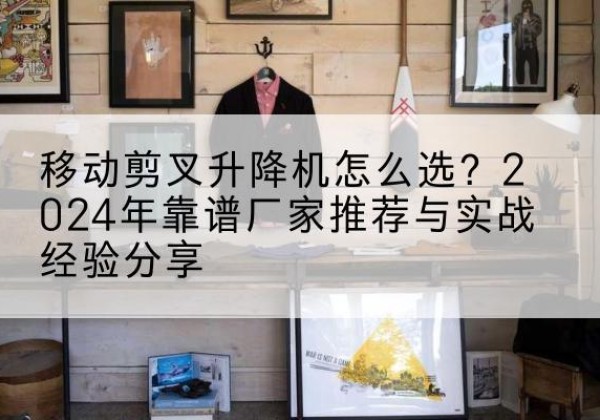 霞浦升降平台厂家推荐-移动剪叉升降机怎么选？2024年靠谱厂家推荐与实战经验分享