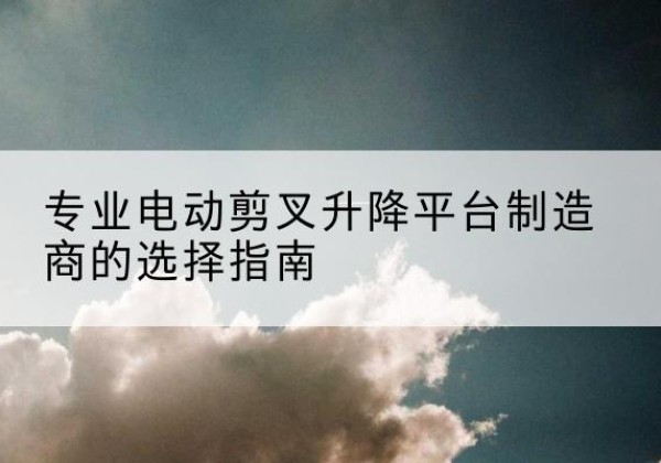 霞浦电动剪叉升降平台厂家-专业电动剪叉升降平台制造商的选择指南